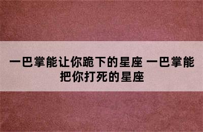 一巴掌能让你跪下的星座 一巴掌能把你打死的星座